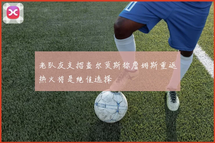 老队友支招查尔莫斯称詹姆斯重返热火将是绝佳选择