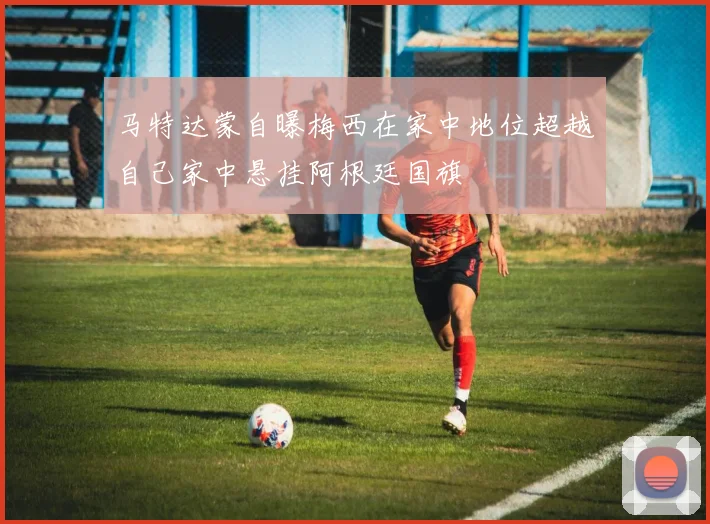 马特达蒙自曝梅西在家中地位超越自己家中悬挂阿根廷国旗
