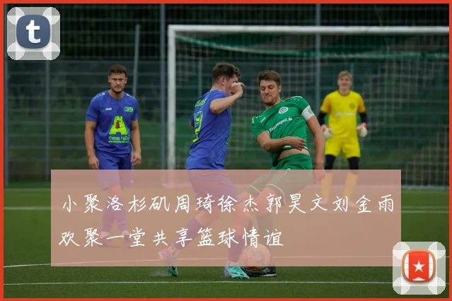 小聚洛杉矶周琦徐杰郭昊文刘金雨欢聚一堂共享篮球情谊