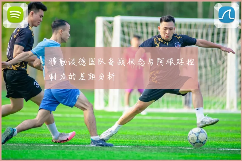 穆勒谈德国队备战状态与阿根廷控制力的差距分析