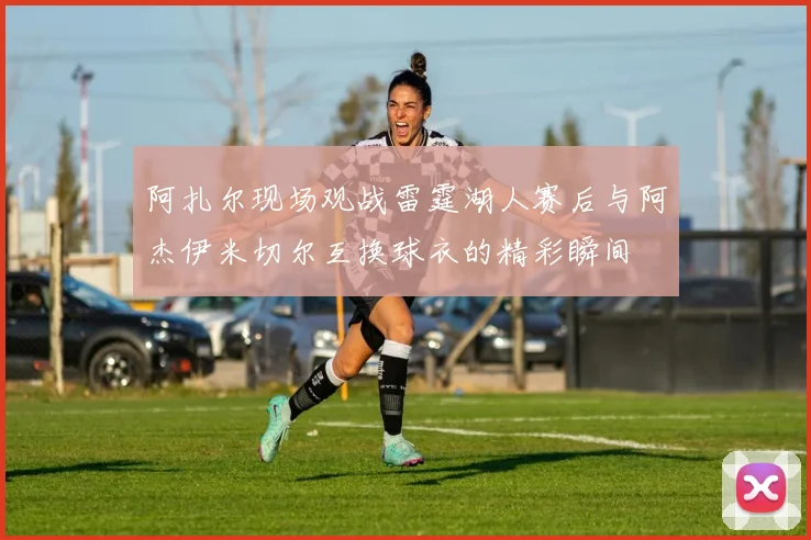 阿扎尔现场观战雷霆湖人赛后与阿杰伊米切尔互换球衣的精彩瞬间