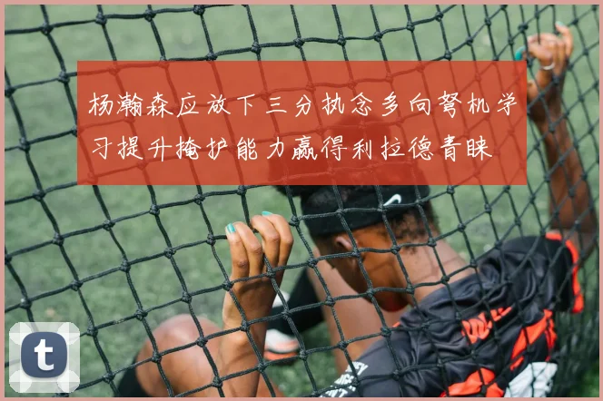 杨瀚森应放下三分执念多向弩机学习提升掩护能力赢得利拉德青睐