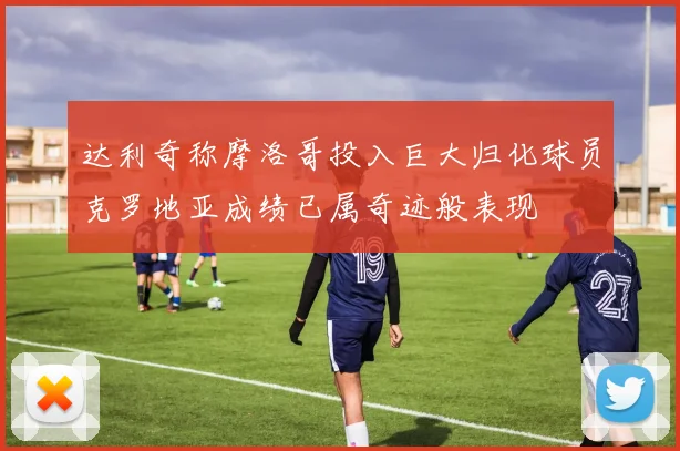 达利奇称摩洛哥投入巨大归化球员克罗地亚成绩已属奇迹般表现
