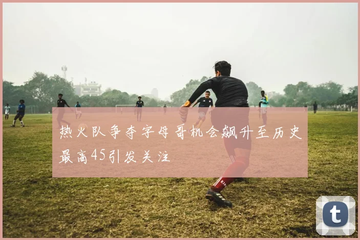 热火队争夺字母哥机会飙升至历史最高45引发关注