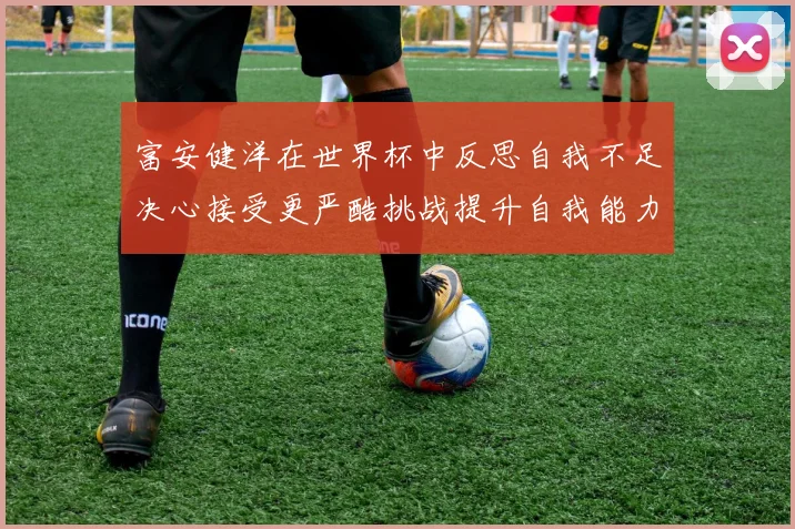 富安健洋在世界杯中反思自我不足决心接受更严酷挑战提升自我能力