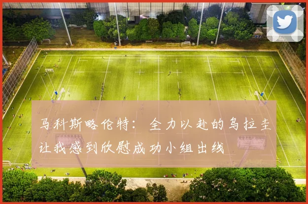 马科斯略伦特：全力以赴的乌拉圭让我感到欣慰成功小组出线