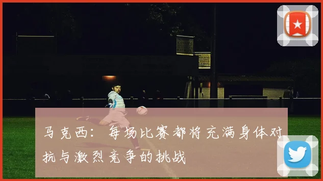 马克西：每场比赛都将充满身体对抗与激烈竞争的挑战