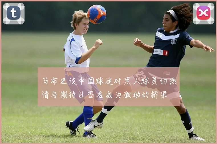 马布里谈中国球迷对黑人球员的热情与期待让签名成为激动的桥梁