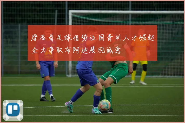 摩洛哥足球借势法国青训人才崛起全力争取布阿迪展现诚意