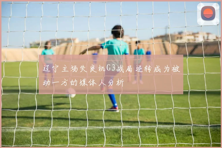 辽宁主场失良机G3战局逆转成为被动一方的媒体人分析