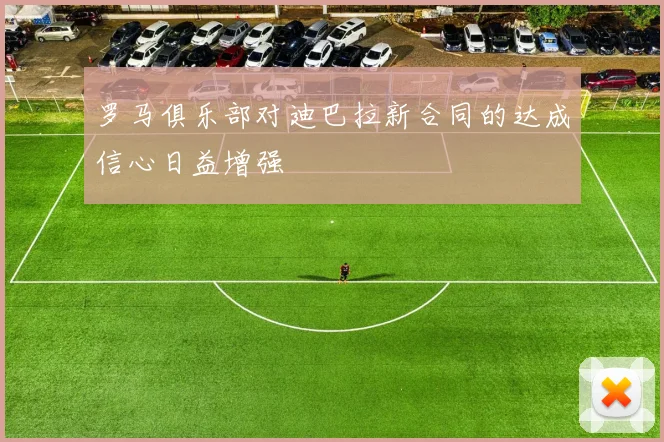 罗马俱乐部对迪巴拉新合同的达成信心日益增强