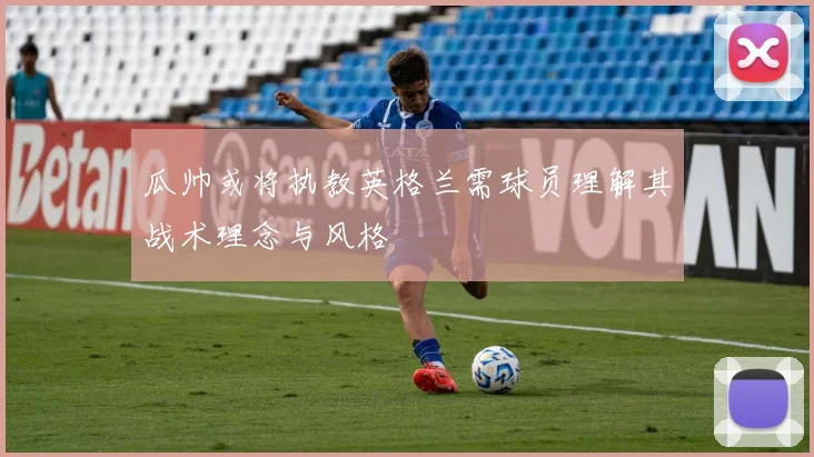 瓜帅或将执教英格兰需球员理解其战术理念与风格