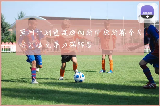 篮网计划重建迈向新阶段新赛季目标打造竞争力强阵容