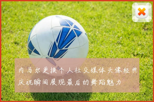 内马尔更换个人社交媒体头像经典庆祝瞬间展现最后的舞蹈魅力