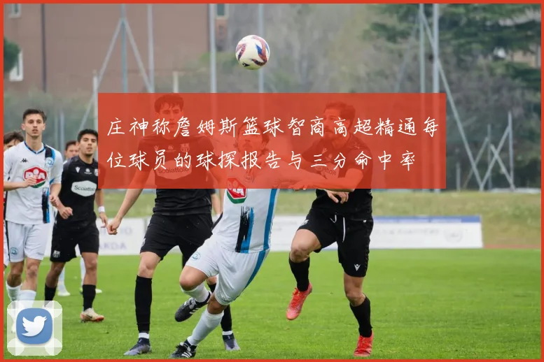 庄神称詹姆斯篮球智商高超精通每位球员的球探报告与三分命中率
