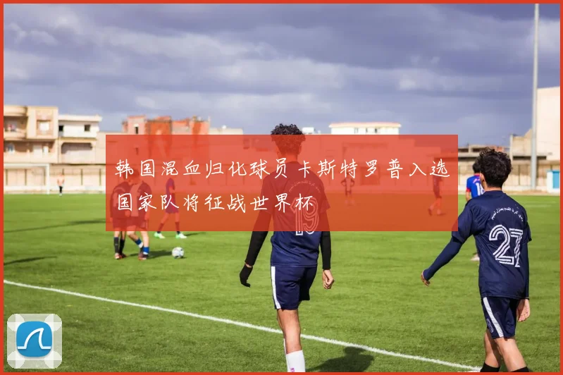 韩国混血归化球员卡斯特罗普入选国家队将征战世界杯