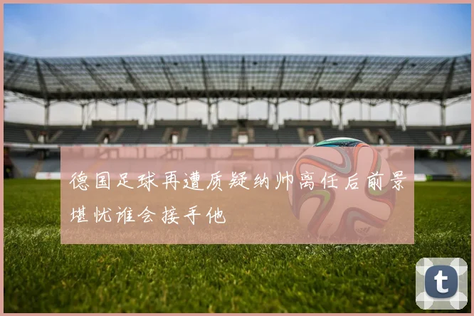 德国足球再遭质疑纳帅离任后前景堪忧谁会接手他