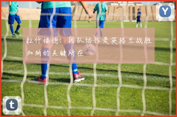 拉什福德：团队协作是英格兰战胜加纳的关键所在
