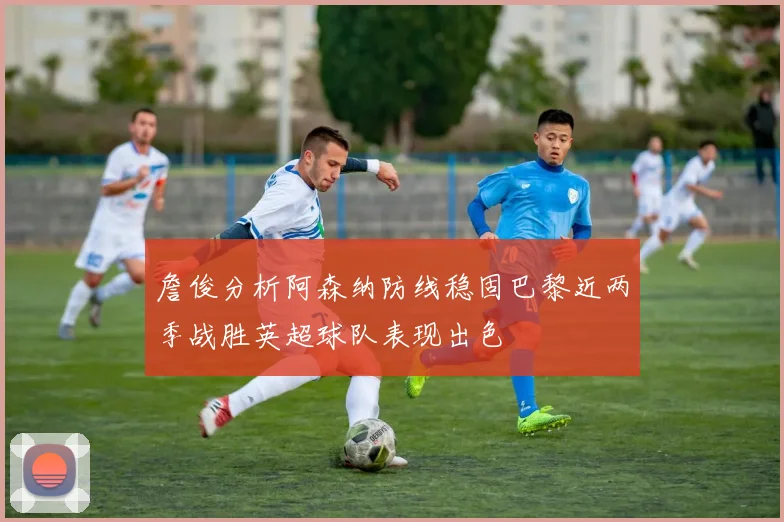 詹俊分析阿森纳防线稳固巴黎近两季战胜英超球队表现出色