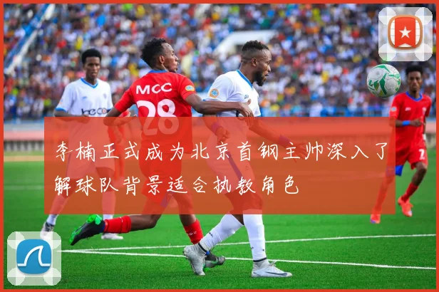 李楠正式成为北京首钢主帅深入了解球队背景适合执教角色