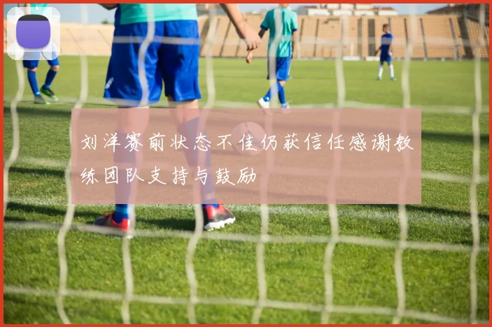 刘洋赛前状态不佳仍获信任感谢教练团队支持与鼓励