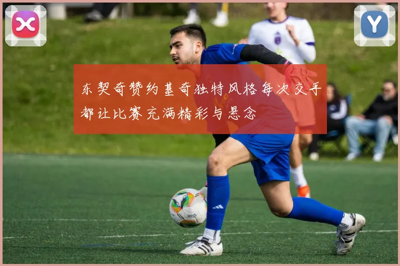 东契奇赞约基奇独特风格每次交手都让比赛充满精彩与悬念