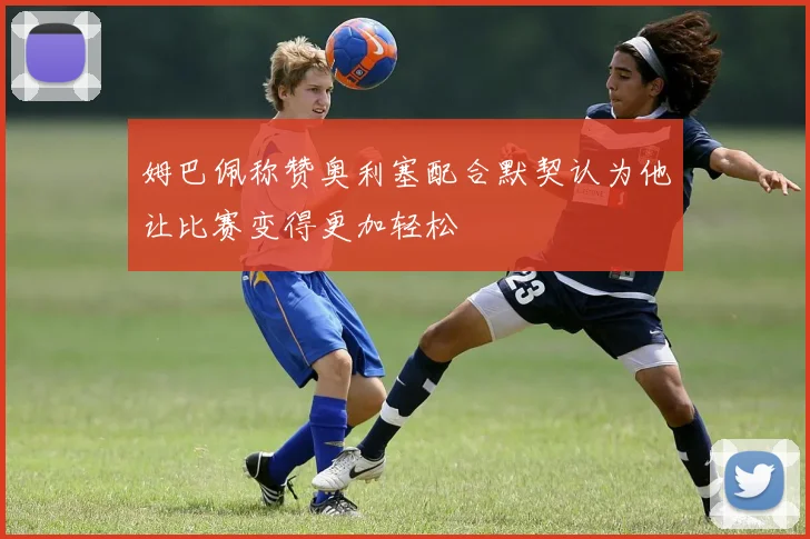 姆巴佩称赞奥利塞配合默契认为他让比赛变得更加轻松