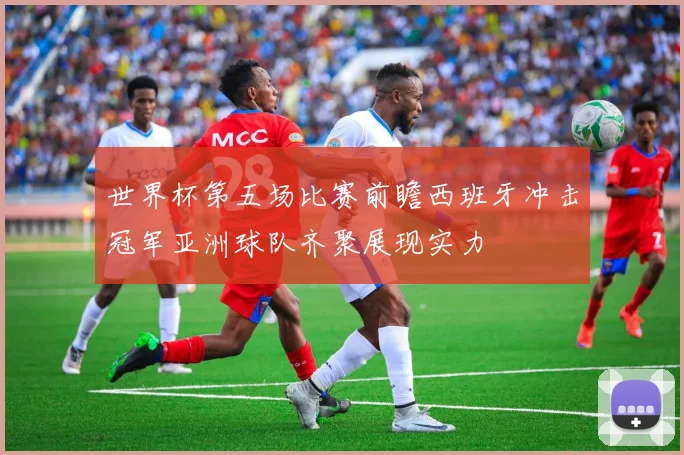 世界杯第五场比赛前瞻西班牙冲击冠军亚洲球队齐聚展现实力
